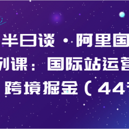 跨境半日谈·阿里国际站系列课：国际站运营体系，跨境掘金（44节）