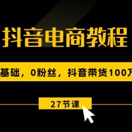 抖音电商教程：0基础，0粉丝，抖音带货100万（27节视频课）